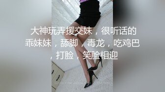  大神玩弄援交妹，很听话的乖妹妹，舔脚，毒龙，吃鸡巴，打脸，笑脸相迎