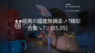 ★●經典の國產無碼㊣↗?精彩合集↘?♀ [05.05]