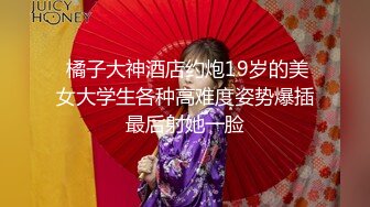  橘子大神酒店约炮19岁的美女大学生各种高难度姿势爆插最后射她一脸