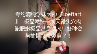 专约清纯学妹大神『Loeftart』✿极品嫩妹一线天馒头穴肉鲍肥嫩极品甚是诱人，各种姿势抽插打桩爽翻了！