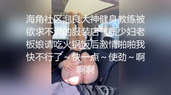 海角社区泡良大神健身教练被欲求不满的服装店气质少妇老板娘请吃火锅饭后激情啪啪我快不行了～快一点～使劲～啊啊啊