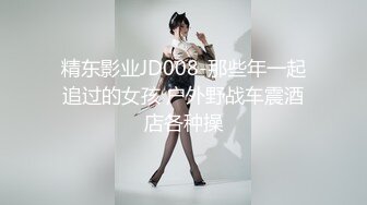 精东影业JD008-那些年一起追过的女孩 户外野战车震酒店各种操