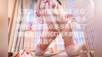 《清凉一夏?重磅精品》论坛VIP资源大师极限贴身CD超多漂亮小姐姐亮点多多各种骚丁露臀蕾丝骚内COSER美眉直接真空露逼