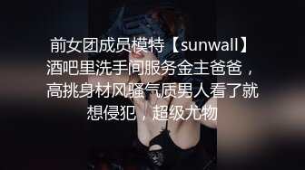 前女团成员模特【sunwall】酒吧里洗手间服务金主爸爸，高挑身材风骚气质男人看了就想侵犯，超级尤物