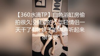 【360水滴TP】白色浴缸房偷拍很久没做爱的小年轻情侣一天干了4炮 妹子的叫声听起来很享受