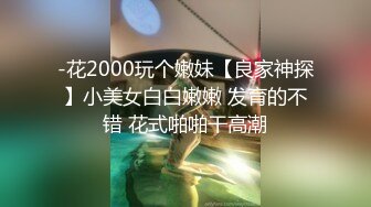 -花2000玩个嫩妹【良家神探】小美女白白嫩嫩 发育的不错 花式啪啪干高潮