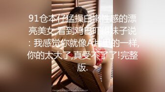 91仓本仔猛操白嫩性感的漂亮美女,看到鸡巴吓得妹子说：我感觉你就像A片里的一样,你的太大了,真受不了了!完整版.