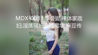 MDX-0083.李曼妮.裸体家政妇.淫荡骚妇饥渴需求.麻豆传媒映画