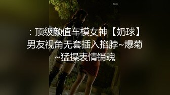 ：顶级颜值车模女神【奶球】男友视角无套插入掐脖~爆菊~猛操表情销魂