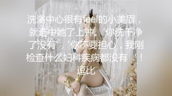 洗浴中心很有feel的小美眉，就选中她了上钟。'你洗干净了没有'，'你不要担心，我刚检查什么妇科疾病都没有‘！逗比