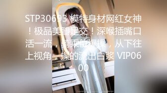 STP30693 模特身材网红女神！极品美腿足交！深喉插嘴口活一流，骑乘位爆操，从下往上视角，操的流出白浆 VIP0600