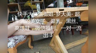  快手大骚逼御姐-梦大美- 超丰满的美女子，豪乳、黑丝、高跟鞋，微信福利、一对一流出 3