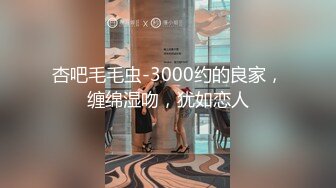 杏吧毛毛虫-3000约的良家，缠绵湿吻，犹如恋人