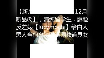 【新片速遞】  ⚫️⚫️【12月新品③】，清纯留学生，露脸反差婊【lucymochi】给白人黑人当狗肏，双通调教道具女同啪啪