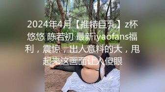 2024年4月【推特巨乳】z杯悠悠 陈若初 最新iyaofans福利，震惊，出人意料的大，甩起来这画面让人傻眼