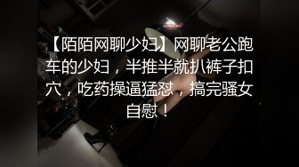 【陌陌网聊少妇】网聊老公跑车的少妇，半推半就扒裤子扣穴，吃药操逼猛怼，搞完骚女自慰！