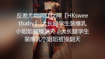 反差尤物网红女神『HKsweetbaby』 大长腿学生装爆乳小姐姐被操翻天，大长腿学生装爆乳小姐姐被操翻天