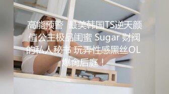 高能预警  最美韩国TS逆天颜值公主极品闺蜜 Sugar 财阀的私人秘书 玩弄性感黑丝OL 爆肏后庭！