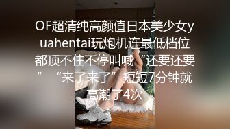 OF超清纯高颜值日本美少女yuahentai玩炮机连最低档位都顶不住不停叫喊“还要还要”“来了来了”短短7分钟就高潮了4次