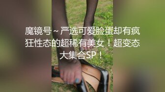 魔镜号～严选可爱脸蛋却有疯狂性态的超稀有美女！超变态大集合SP！