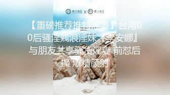 【重磅推荐推特淫妻】台湾00后骚淫贱浪淫妹『李安娜』与朋友共享骚货淫妻 前怼后操 爆精颜射