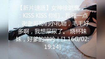 【新片速遞】女神徐璐鹿❤️：KISS KISS 你们，我骚一点，谢谢哥哥们小礼物，毛毛好多啊，我想尿尿了。 烧杯妹妹，好爹的呻吟！[1.16G/02:19:14]