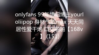 onlyfans 99年情侣博主yourloliipop 身材气质max 天天同居性爱干炮 口交啪啪【168v】 (151)