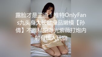 露脸才是王道！推特OnlyFans九头身大长腿极品嫩模【孙倩】不雅私拍曝光紫薇打炮内射有钱人玩物