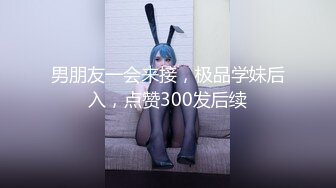 男朋友一会来接，极品学妹后入，点赞300发后续