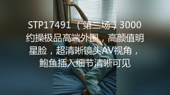 STP17491 （第二场）3000约操极品高端外围，高颜值明星脸，超清晰镜头AV视角，鲍鱼插入细节清晰可见