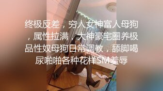 终极反差，穷人女神富人母狗，属性拉满，大神豪宅圈养极品性奴母狗日常调教，舔脚喝尿啪啪各种花样SM羞辱