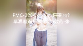 PMC-228-帮助无能哥哥治疗早泄.骚逼淫水持久特效药-张宇芯