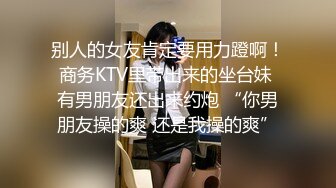 别人的女友肯定要用力蹬啊！商务KTV里带出来的坐台妹 有男朋友还出来约炮 “你男朋友操的爽 还是我操的爽”