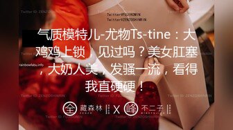 气质模特儿-尤物Ts-tine：大鸡鸡上锁，见过吗？美女肛塞，大奶人美，发骚一流，看得我直硬硬！