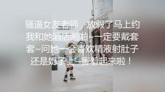 骚逼女友老师，放假了马上约我和她酒店啪啪~一定要戴套套~问她一会喜欢精液射肚子还是奶子上~害羞起来啦！