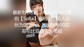 最新9月订购，爆火OF网红情侣【Sofia】福利④，国人小伙为国争光，各种玩肏00后哥伦比亚白人大美妞