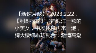 【新速片遞】  2023.2.22，【利哥探花】，神似江一燕的小美女，中场休息再来一炮，胸大腰细乖巧配合，激情高潮