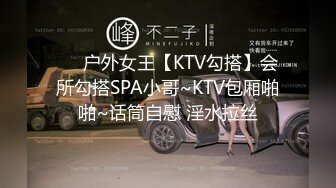 ❤️户外女王【KTV勾搭】会所勾搭SPA小哥~KTV包厢啪啪~话筒自慰 淫水拉丝