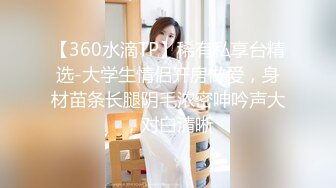 【360水滴TP】稀有私享台精选-大学生情侣开房做爱，身材苗条长腿阴毛浓密呻吟声大，对白清晰