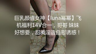 巨乳颜值女神【luna幂幂】飞机福利14V合一，哥哥 妹妹好想要，甜美淫语自慰诱惑！