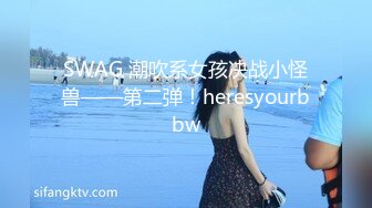 SWAG 潮吹系女孩决战小怪兽——第二弹！heresyourbbw