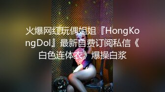 火爆网红玩偶姐姐『HongKongDol』最新自费订阅私信《白色连体衣》爆操白浆