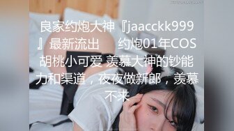 良家约炮大神『jaacckk999』最新流出❤️约炮01年COS胡桃小可爱 羡慕大神的钞能力和渠道，夜夜做新郎，羡慕不来