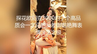 探花欧阳克3000约了个高品质会一字马的反差御姐艳舞表情淫荡之极