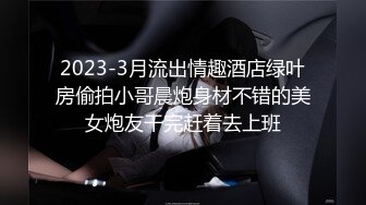 2023-3月流出情趣酒店绿叶房偷拍小哥晨炮身材不错的美女炮友干完赶着去上班