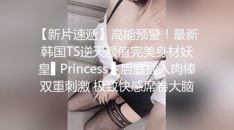 【新片速遞】高能预警！最新韩国TS逆天颜值完美身材妖皇▌Princess ▌后庭插入肉棒双重刺激 极致快感席卷大脑