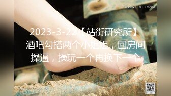 2023-3-22【站街研究所】酒吧勾搭两个小姐姐，回房间操逼，操玩一个再换下一个