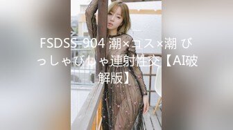 FSDSS-904 潮×コス×潮 びっしゃびしゃ連射性交【AI破解版】